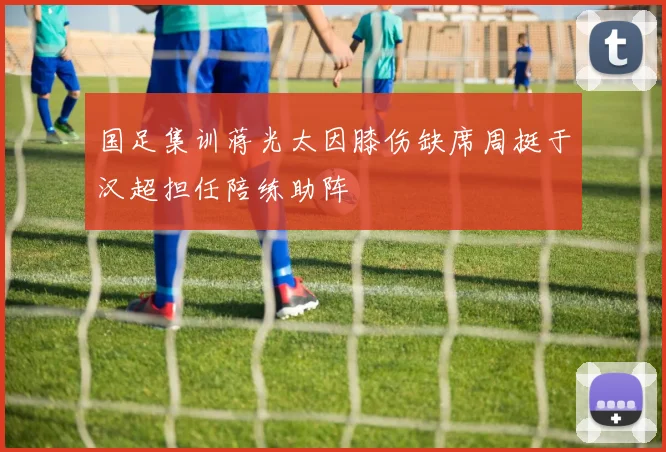 国足集训蒋光太因膝伤缺席周挺于汉超担任陪练助阵