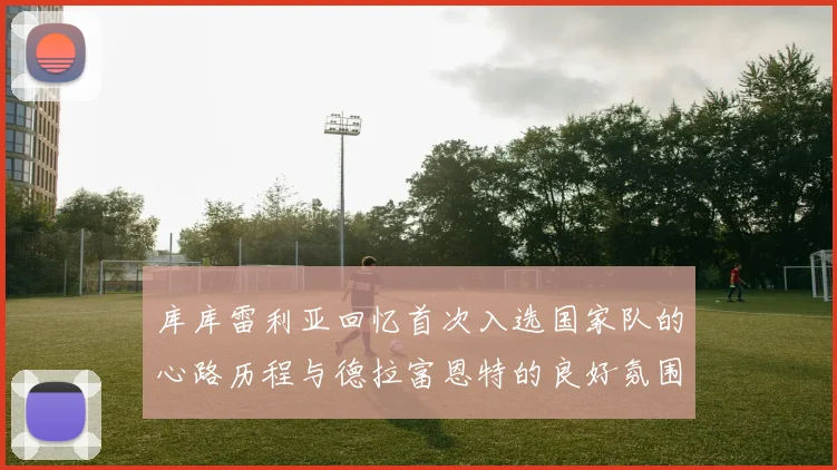 库库雷利亚回忆首次入选国家队的心路历程与德拉富恩特的良好氛围