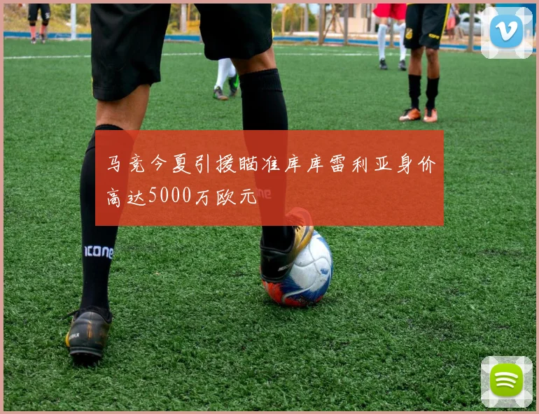 马竞今夏引援瞄准库库雷利亚身价高达5000万欧元