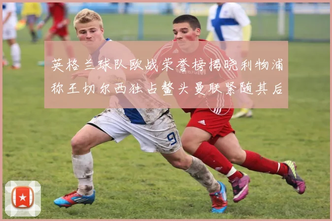 英格兰球队欧战荣誉榜揭晓利物浦称王切尔西独占鳌头曼联紧随其后