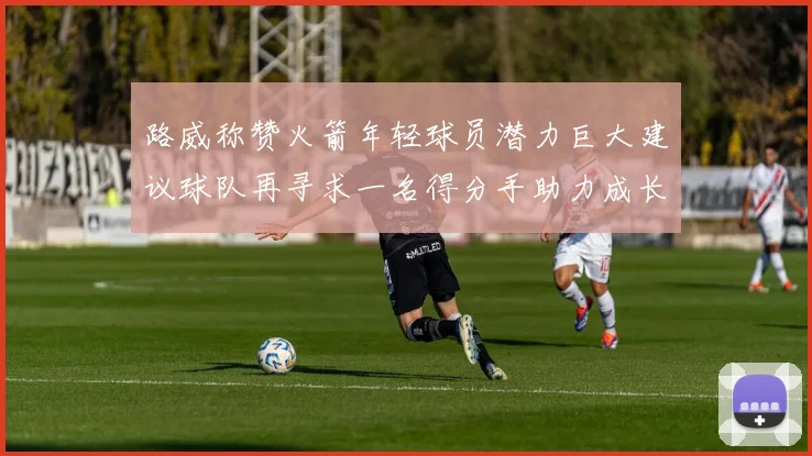 路威称赞火箭年轻球员潜力巨大建议球队再寻求一名得分手助力成长