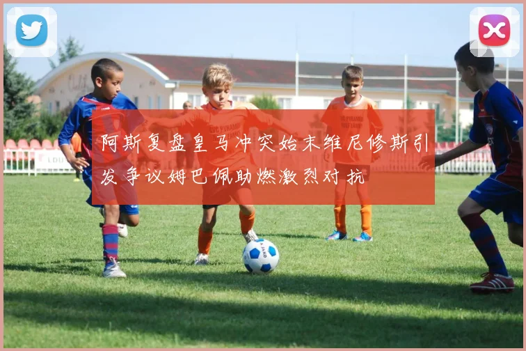 阿斯复盘皇马冲突始末维尼修斯引发争议姆巴佩助燃激烈对抗