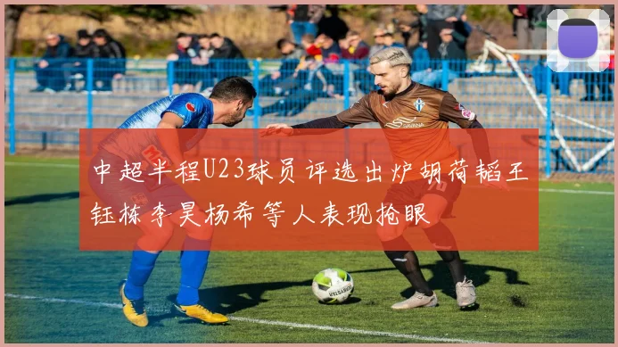 中超半程U23球员评选出炉胡荷韬王钰栋李昊杨希等人表现抢眼