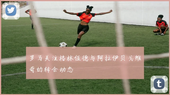 罗马关注格林伍德与阿拉伊贝戈维奇的转会动态