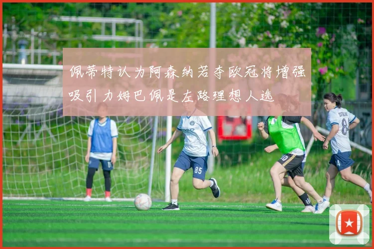 佩蒂特认为阿森纳若夺欧冠将增强吸引力姆巴佩是左路理想人选