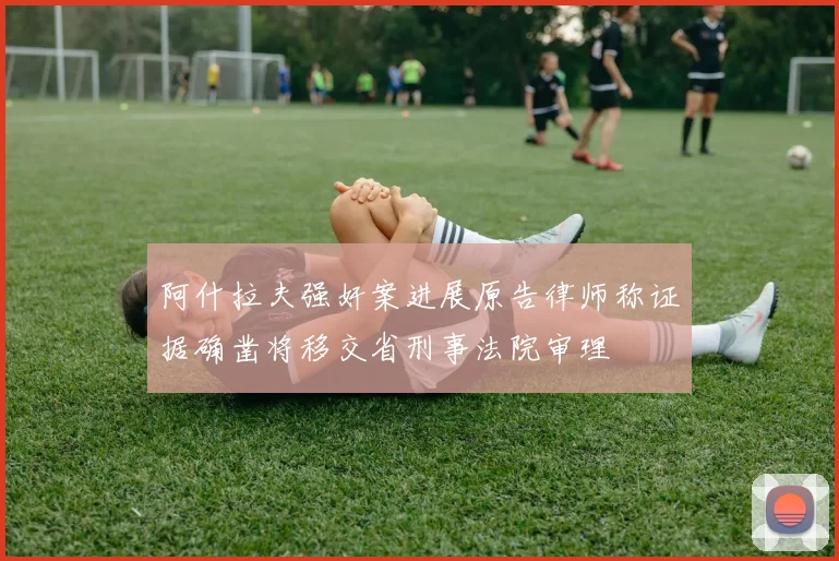 阿什拉夫强奸案进展原告律师称证据确凿将移交省刑事法院审理