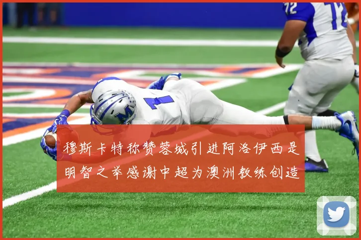 穆斯卡特称赞蓉城引进阿洛伊西是明智之举感谢中超为澳洲教练创造机会