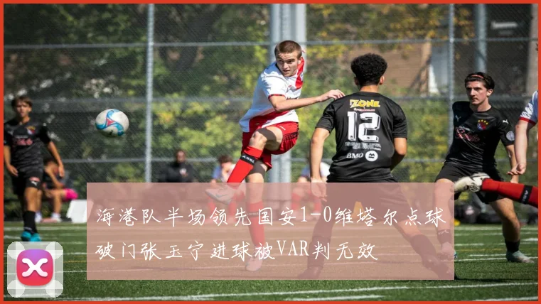 海港队半场领先国安1-0维塔尔点球破门张玉宁进球被VAR判无效