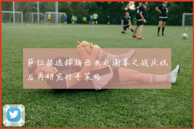 萨拉赫选择梅西共赴谢幕之战庆祝后再研究对手策略