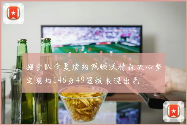 掘金队今夏续约佩顿沃特森决心坚定场均146分49篮板表现出色