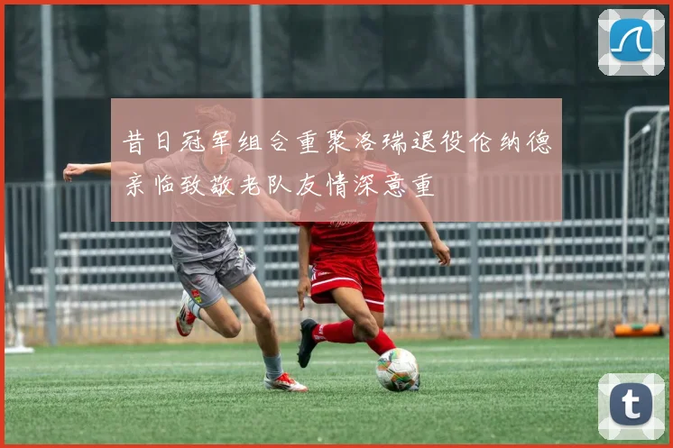 昔日冠军组合重聚洛瑞退役伦纳德亲临致敬老队友情深意重