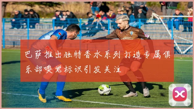 巴萨推出独特香水系列打造专属俱乐部嗅觉标识引发关注