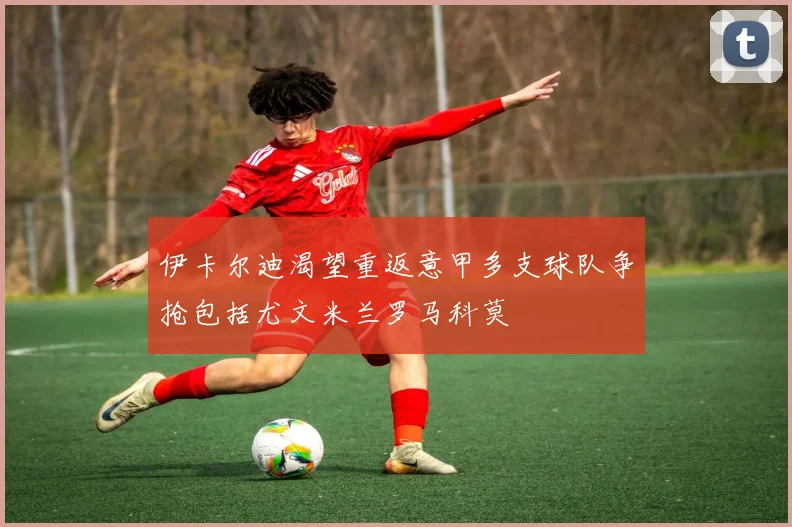 伊卡尔迪渴望重返意甲多支球队争抢包括尤文米兰罗马科莫