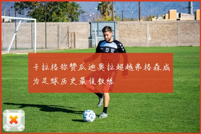 卡拉格称赞瓜迪奥拉超越弗格森成为足球历史最佳教练