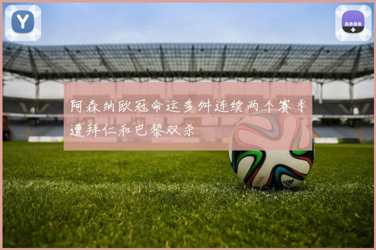 阿森纳欧冠命运多舛连续两个赛季遭拜仁和巴黎双杀