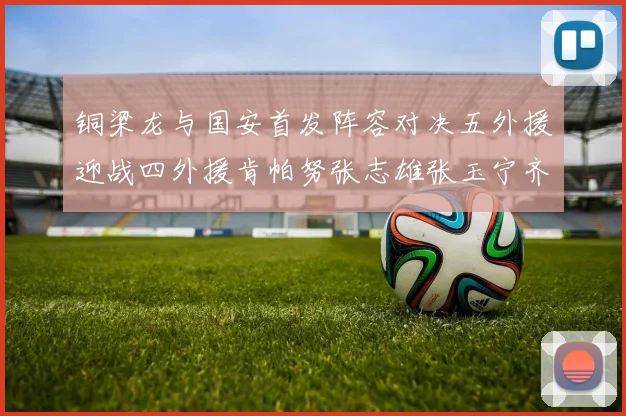 铜梁龙与国安首发阵容对决五外援迎战四外援肯帕努张志雄张玉宁齐上阵